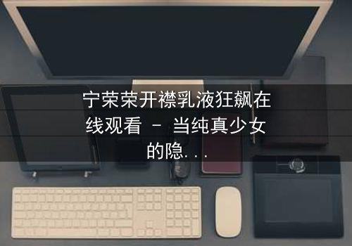 宁荣荣开襟乳液狂飙在线观看 - 当纯真少女的隐秘欲望引爆家族风暴,谁能阻止这场失控的狂飙?