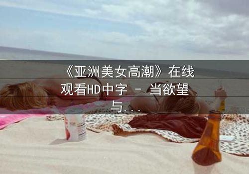 《亚洲美女高潮》在线观看HD中字 - 当欲望与禁忌碰撞的极致瞬间
