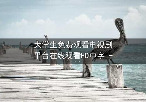 大学生免费观看电视剧平台在线观看HD中字 - 当青春遇上无法抗拒的诱惑