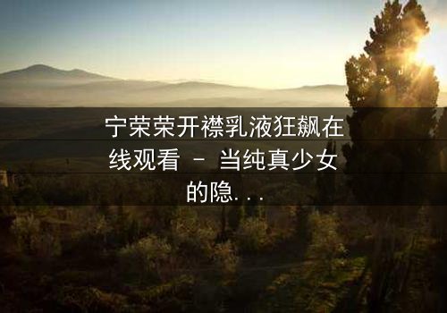 宁荣荣开襟乳液狂飙在线观看 - 当纯真少女的隐秘配方引爆江湖风暴!