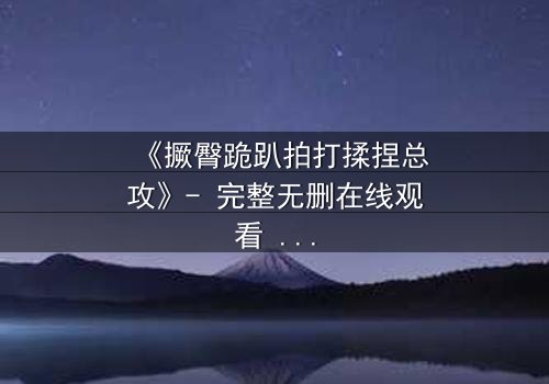 《撅臀跪趴拍打揉捏总攻》- 完整无删在线观看 - 揭开禁忌之恋的隐秘面纱