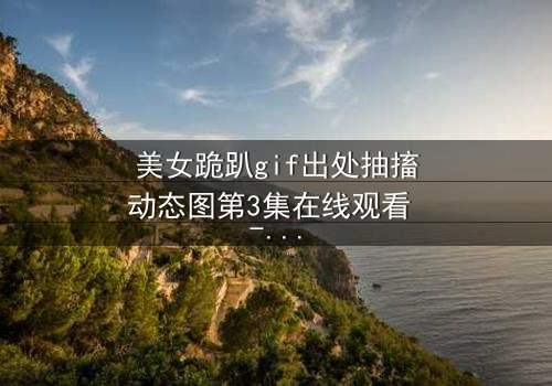美女跪趴gif出处抽搐动态图第3集在线观看 - 揭开那令人窒息的真相