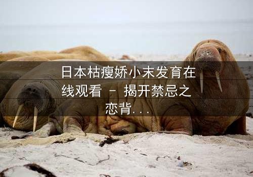 日本枯瘦娇小末发育在线观看 - 揭开禁忌之恋背后的残酷真相