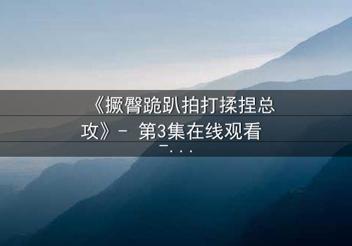 《撅臀跪趴拍打揉捏总攻》- 第3集在线观看 - 一场颠覆认知的隐秘对决