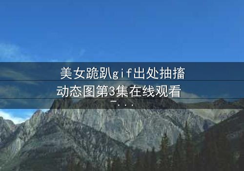 美女跪趴gif出处抽搐动态图第3集在线观看 - 揭开她颤抖跪地的惊人真相