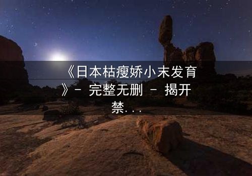 《日本枯瘦娇小末发育》- 完整无删 - 揭开禁忌之恋的隐秘真相
