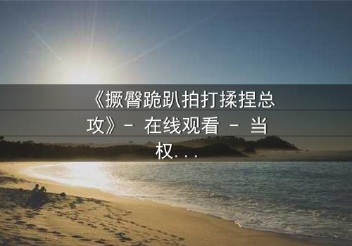 《撅臀跪趴拍打揉捏总攻》- 在线观看 - 当权力与欲望在黑暗中碰撞