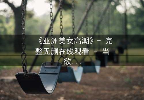 《亚洲美女高潮》- 完整无删在线观看 - 当欲望与禁忌交织的致命漩涡