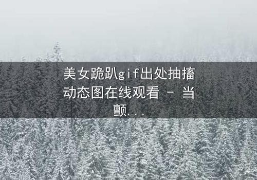 美女跪趴gif出处抽搐动态图在线观看 - 当颤抖的膝盖揭开禁忌之恋的序幕