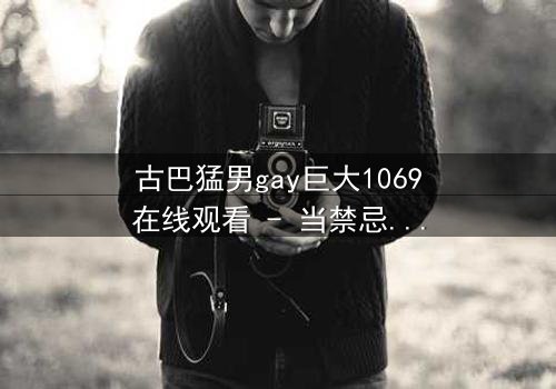 古巴猛男gay巨大1069在线观看 - 当禁忌之恋撞上古巴革命激情,谁能全身而退?