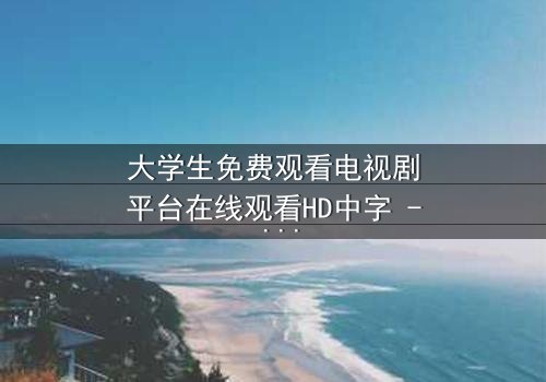 大学生免费观看电视剧平台在线观看HD中字 - 青春与现实的激烈碰撞