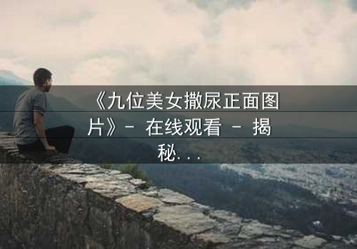 《九位美女撒尿正面图片》- 在线观看 - 揭秘她们背后的隐秘真相