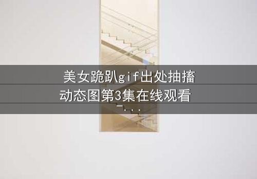 美女跪趴gif出处抽搐动态图第3集在线观看 - 揭开她颤抖跪地的隐秘真相