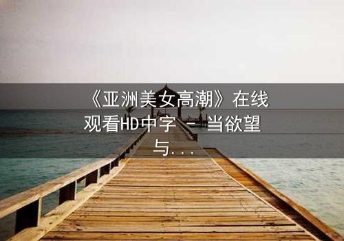 《亚洲美女高潮》在线观看HD中字 - 当欲望与禁忌碰撞,谁将主宰她的灵魂?