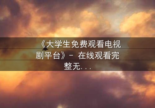 《大学生免费观看电视剧平台》- 在线观看完整无删 - 当免费遇上致命代价