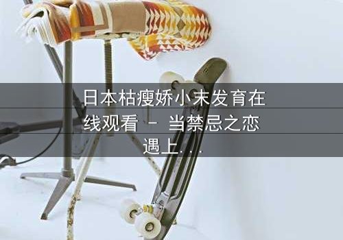 日本枯瘦娇小末发育在线观看 - 当禁忌之恋遇上扭曲的成长