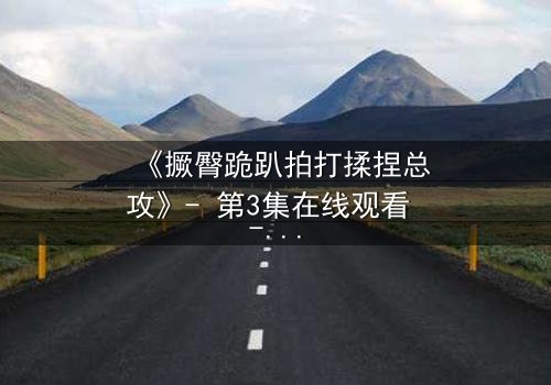 《撅臀跪趴拍打揉捏总攻》- 第3集在线观看 - 一场禁忌的权欲游戏即将揭晓