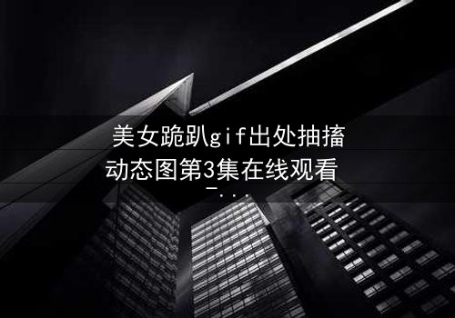 美女跪趴gif出处抽搐动态图第3集在线观看 - 揭秘那令人窒息的抽搐真相