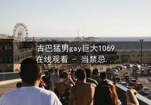 古巴猛男gay巨大1069在线观看 - 当禁忌之恋遇上革命风暴,谁能全身而退?