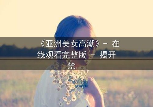 《亚洲美女高潮》- 在线观看完整版 - 揭开禁忌之恋背后的惊天秘密
