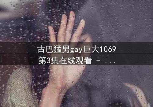 古巴猛男gay巨大1069第3集在线观看 - 禁忌之恋引爆加勒比海风暴