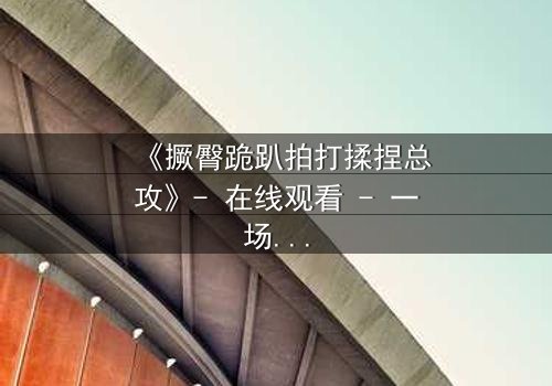 《撅臀跪趴拍打揉捏总攻》- 在线观看 - 一场禁忌的征服游戏,你敢挑战吗?