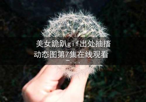 美女跪趴gif出处抽搐动态图第7集在线观看 - 当颤抖的膝盖揭开人性深渊