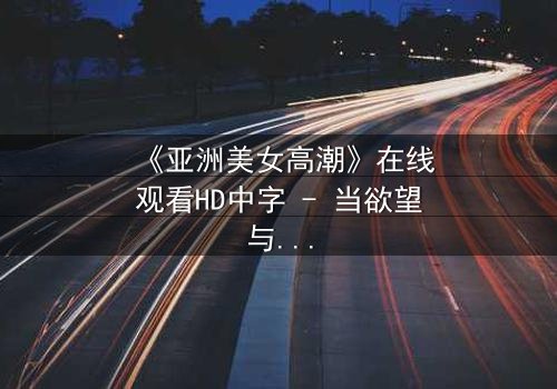 《亚洲美女高潮》在线观看HD中字 - 当欲望与禁忌碰撞的极致时刻