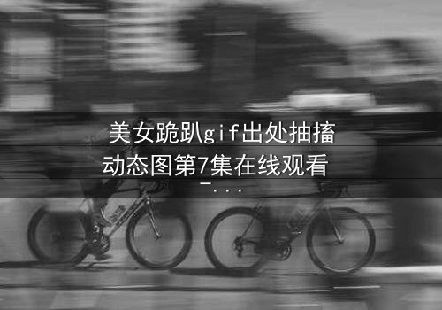 美女跪趴gif出处抽搐动态图第7集在线观看 - 当颤抖的膝盖揭开禁忌之恋的真相