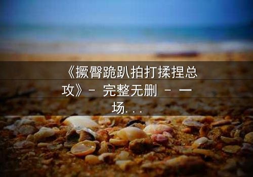 《撅臀跪趴拍打揉捏总攻》- 完整无删 - 一场隐秘的欲望博弈,你敢直面真相吗?