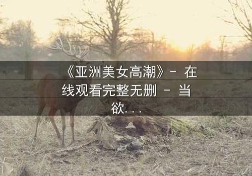 《亚洲美女高潮》- 在线观看完整无删 - 当欲望与禁忌交织的致命漩涡