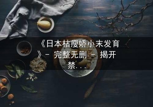 《日本枯瘦娇小末发育》- 完整无删 - 揭开禁忌之恋的隐秘真相