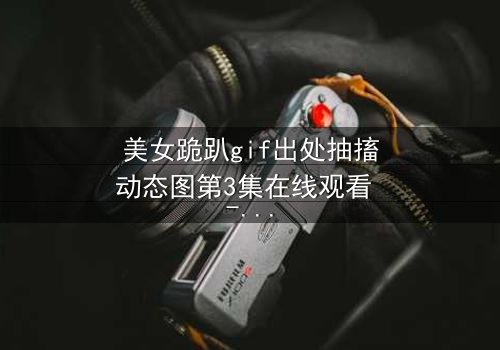 美女跪趴gif出处抽搐动态图第3集在线观看 - 揭开禁忌之恋背后的惊天秘密