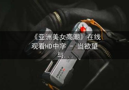 《亚洲美女高潮》在线观看HD中字 - 当欲望与禁忌碰撞的极致时刻