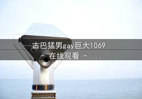 古巴猛男gay巨大1069 - 在线观看 - 激情与禁忌的终极碰撞