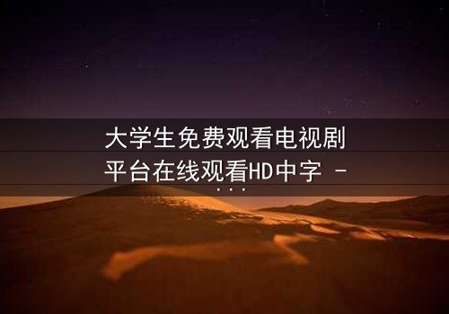 大学生免费观看电视剧平台在线观看HD中字 - 当青春遇上无法抗拒的诱惑