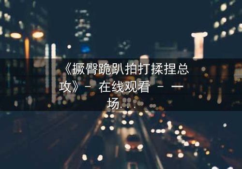 《撅臀跪趴拍打揉捏总攻》- 在线观看 - 一场禁忌与救赎的终极博弈