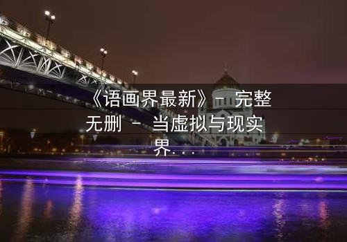 《语画界最新》- 完整无删 - 当虚拟与现实界限崩塌,谁才是真正的造物主?