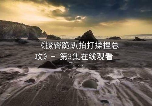 《撅臀跪趴拍打揉捏总攻》- 第3集在线观看 - 一场禁忌的复仇游戏即将引爆!