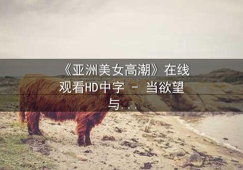 《亚洲美女高潮》在线观看HD中字 - 当欲望与禁忌碰撞的极致时刻