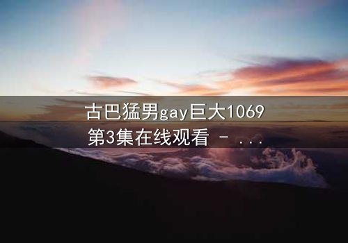 古巴猛男gay巨大1069第3集在线观看 - 禁忌之恋与身份危机的终极碰撞