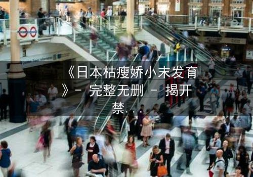 《日本枯瘦娇小末发育》- 完整无删 - 揭开禁忌之恋的隐秘真相