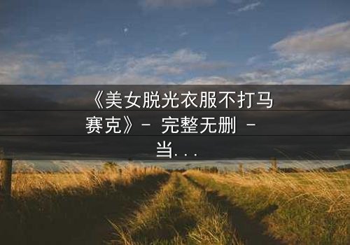 《美女脱光衣服不打马赛克》- 完整无删 - 当艺术与欲望交织的禁忌之恋