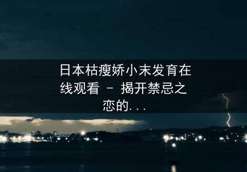 日本枯瘦娇小末发育在线观看 - 揭开禁忌之恋的隐秘面纱