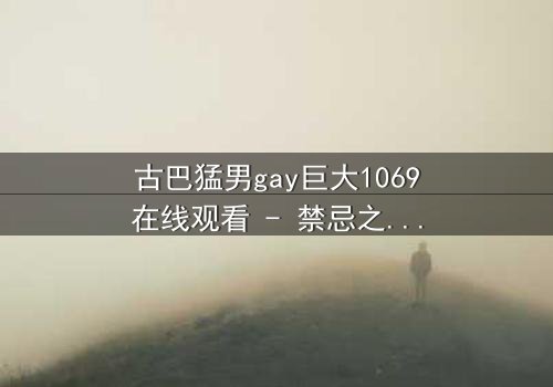 古巴猛男gay巨大1069在线观看 - 禁忌之恋与身份挣扎的史诗对决