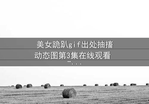 美女跪趴gif出处抽搐动态图第3集在线观看 - 当颤抖的膝盖揭开禁忌之恋的真相