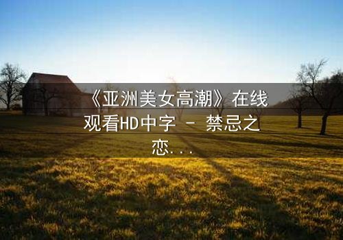 《亚洲美女高潮》在线观看HD中字 - 禁忌之恋背后的致命高潮
