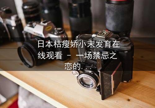 日本枯瘦娇小末发育在线观看 - 一场禁忌之恋的视觉冲击,你敢点开吗?