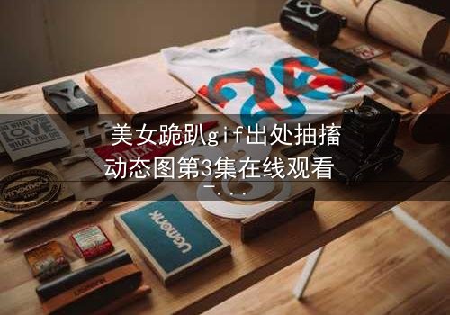 美女跪趴gif出处抽搐动态图第3集在线观看 - 揭开禁忌之恋背后的惊天秘密