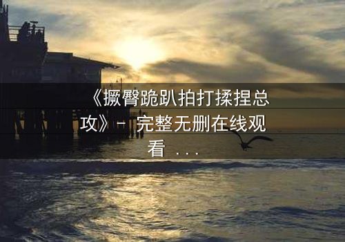 《撅臀跪趴拍打揉捏总攻》- 完整无删在线观看 - 揭开禁忌之恋的隐秘面纱